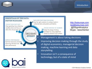 • Management is about taking decisions
• Improving decision making through the study
of digital economics, managerial decision
making, machine learning and data
storytelling
• Innovation isn’t a consequence of
technology, but of a state of mind
http://baieurope.com
lee@baieurope.com
@DSign4Analytics
Skype : leeschlenker
©2019 Business Analytics Institute
Introduction
 