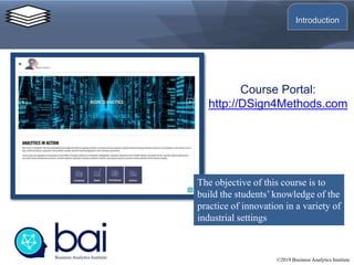 Course Portal:
http://DSign4Methods.com
©2019 Business Analytics Institute
The objective of this course is to
build the students’ knowledge of the
practice of innovation in a variety of
industrial settings
Introduction
 