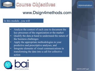 10©2019 LHST sarl
• Analyze the context of each case to document the
key processes of the organization or the market
• Qualify the data at hand to understand the nature of
the business challenges
• Apply the appropriate methodologies in your
predictive and prescriptive analyses, and
• Integrate elements of visual communications in
transforming the data into a call for collective
action
In this module , you will
www.Dsign4methods.com
Adminstration
 