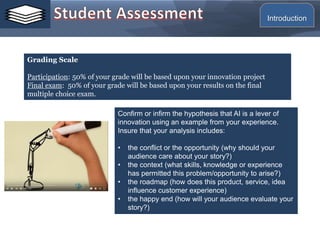 Grading Scale
Participation: 50% of your grade will be based upon your innovation project
Final exam: 50% of your grade will be based upon your results on the final
multiple choice exam.
Confirm or infirm the hypothesis that AI is a lever of
innovation using an example from your experience.
Insure that your analysis includes:
• the conflict or the opportunity (why should your
audience care about your story?)
• the context (what skills, knowledge or experience
has permitted this problem/opportunity to arise?)
• the roadmap (how does this product, service, idea
influence customer experience)
• the happy end (how will your audience evaluate your
story?)
Introduction
 