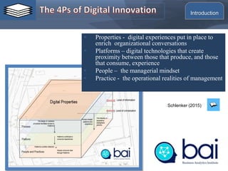 • Properties - digital experiences put in place to
enrich organizational conversations
• Platforms – digital technologies that create
proximity between those that produce, and those
that consume, experience
• People – the managerial mindset
• Practice - the operational realities of management
Schlenker (2015)
Introduction
 
