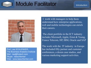 Module Facilitator
I work with managers to help them
understand how enterprise applications,
web and mobile technologies can enrich
their careers.
The client portfolio in the ICT industry
includes Microsoft, Apple, Ernst & Young,
France Telecom, HP, IBM, Oracle and SAP
.
The work with the IT industry in Europe
has included fifty partner and customer
conferences, a dozen case studies, and
various marketing support activities.
Prof. Lee SCHLENKER,
The Business Analytics Institute
Mail : lee@lhstech.com
Skype : leeschlenker
Web : www.leeschlenker.com
Introduction
 