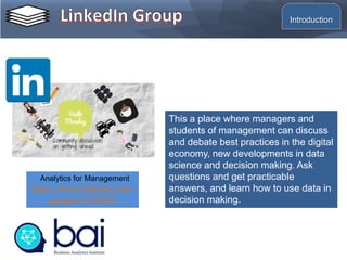 This a place where managers and
students of management can discuss
and debate best practices in the digital
economy, new developments in data
science and decision making. Ask
questions and get practicable
answers, and learn how to use data in
decision making.
Analytics for Management
https://www.linkedin.com/
groups/13536539
Introduction
 