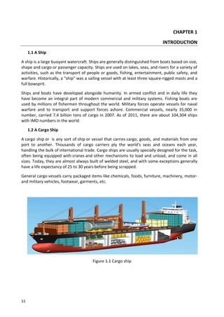 11
CHAPTER 1
INTRODUCTION
1.1 A Ship
A ship is a large buoyant watercraft. Ships are generally distinguished from boats based on size,
shape and cargo or passenger capacity. Ships are used on lakes, seas, and rivers for a variety of
activities, such as the transport of people or goods, fishing, entertainment, public safety, and
warfare. Historically, a "ship" was a sailing vessel with at least three square-rigged masts and a
full bowsprit.
Ships and boats have developed alongside humanity. In armed conflict and in daily life they
have become an integral part of modern commercial and military systems. Fishing boats are
used by millions of fishermen throughout the world. Military forces operate vessels for naval
warfare and to transport and support forces ashore. Commercial vessels, nearly 35,000 in
number, carried 7.4 billion tons of cargo in 2007. As of 2011, there are about 104,304 ships
with IMO numbers in the world.
1.2 A Cargo Ship
A cargo ship or is any sort of ship or vessel that carries cargo, goods, and materials from one
port to another. Thousands of cargo carriers ply the world's seas and oceans each year,
handling the bulk of international trade. Cargo ships are usually specially designed for the task,
often being equipped with cranes and other mechanisms to load and unload, and come in all
sizes. Today, they are almost always built of welded steel, and with some exceptions generally
have a life expectancy of 25 to 30 years before being scrapped.
General cargo vessels carry packaged items like chemicals, foods, furniture, machinery, motor-
and military vehicles, footwear, garments, etc.
Figure 1.1 Cargo ship
 