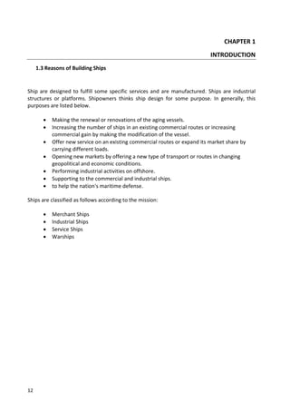 12
CHAPTER 1
INTRODUCTION
1.3 Reasons of Building Ships
Ship are designed to fulfill some specific services and are manufactured. Ships are industrial
structures or platforms. Shipowners thinks ship design for some purpose. In generally, this
purposes are listed below.
 Making the renewal or renovations of the aging vessels.
 Increasing the number of ships in an existing commercial routes or increasing
commercial gain by making the modification of the vessel.
 Offer new service on an existing commercial routes or expand its market share by
carrying different loads.
 Opening new markets by offering a new type of transport or routes in changing
geopolitical and economic conditions.
 Performing industrial activities on offshore.
 Supporting to the commercial and industrial ships.
 to help the nation's maritime defense.
Ships are classified as follows according to the mission:
 Merchant Ships
 Industrial Ships
 Service Ships
 Warships
 