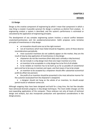 13
CHAPTER 2
DESIGN
2.1 Design
Design as the creative component of engineering by which I mean that component in which a
new thing is created. A possible synonym for design is synthesis as distinct from analysis. In
engineering analysis a system is described, and the system's performance is estimated or
calculated by the application of engineering principles.
The development of any complex engineering system involves a natural conflict between
creativity/inventiveness and risk avoidance/conservatism. Gallin proposes some tentative
principles of inventiveness in ship design:
 an innovation should come out at the right moment
 not all inventions which have failed should be forgotten, some of these deserve
reconsiderations periodically
 most successful inventions do not suddenly appear on the market, they are the
result of step by step application of inventiveness in ship design
 shipowners do not like inventions (their daily task is already a risky business)
 do not include in a ship design more than one major invention at a time
 an invention to be acceptable in a ship design has to be first of all reliable
 to be reliable an invention has to be built up as far as possible of conventional
parts and has to be easy to maintain and repair, and that means it has to be simple
 an invention to be accepted by a shipowner should offer substantial economical
profit (to offset risk aversion)
 the profit of an invention should be presented in the most attractive manner for
the customer (evaluated from the shipowner’s viewpoint)
 a designer should not hang on the whole of an invention, he should accept
partial results or whatever comes out.
Although seagoing ships have been designed and built for a long time, the last few decades
have witnessed dramatic progress in ship design techniques. The most visible changes are the
ever-expanding applications of the computer. These embrace not only all levels of technical
design and analysis, but also incorporate production and operational considerations in the
design process.
 