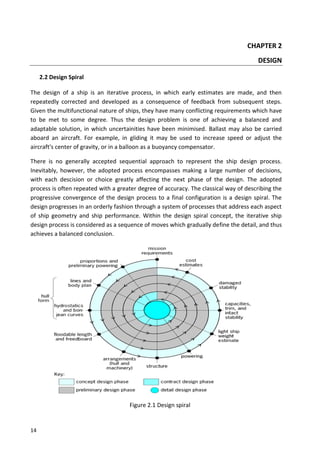 14
CHAPTER 2
DESIGN
2.2 Design Spiral
The design of a ship is an iterative process, in which early estimates are made, and then
repeatedly corrected and developed as a consequence of feedback from subsequent steps.
Given the multifunctional nature of ships, they have many conflicting requirements which have
to be met to some degree. Thus the design problem is one of achieving a balanced and
adaptable solution, in which uncertainities have been minimised. Ballast may also be carried
aboard an aircraft. For example, in gliding it may be used to increase speed or adjust the
aircraft's center of gravity, or in a balloon as a buoyancy compensator.
There is no generally accepted sequential approach to represent the ship design process.
Inevitably, however, the adopted process encompasses making a large number of decisions,
with each descision or choice greatly affecting the next phase of the design. The adopted
process is often repeated with a greater degree of accuracy. The classical way of describing the
progressive convergence of the design process to a final configuration is a design spiral. The
design progresses in an orderly fashion through a system of processes that address each aspect
of ship geometry and ship performance. Within the design spiral concept, the iterative ship
design process is considered as a sequence of moves which gradually define the detail, and thus
achieves a balanced conclusion.
Figure 2.1 Design spiral
 