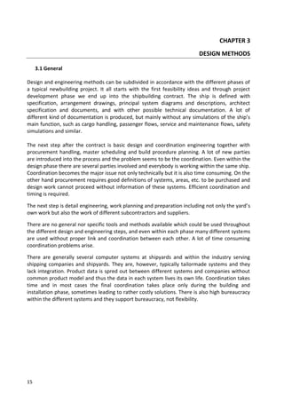 15
CHAPTER 3
DESIGN METHODS
3.1 General
Design and engineering methods can be subdivided in accordance with the different phases of
a typical newbuilding project. It all starts with the first feasibility ideas and through project
development phase we end up into the shipbuilding contract. The ship is defined with
specification, arrangement drawings, principal system diagrams and descriptions, architect
specification and documents, and with other possible technical documentation. A lot of
different kind of documentation is produced, but mainly without any simulations of the ship’s
main function, such as cargo handling, passenger flows, service and maintenance flows, safety
simulations and similar.
The next step after the contract is basic design and coordination engineering together with
procurement handling, master scheduling and build procedure planning. A lot of new parties
are introduced into the process and the problem seems to be the coordination. Even within the
design phase there are several parties involved and everybody is working within the same ship.
Coordination becomes the major issue not only technically but it is also time consuming. On the
other hand procurement requires good definitions of systems, areas, etc. to be purchased and
design work cannot proceed without information of these systems. Efficient coordination and
timing is required.
The next step is detail engineering, work planning and preparation including not only the yard’s
own work but also the work of different subcontractors and suppliers.
There are no general nor specific tools and methods available which could be used throughout
the different design and engineering steps, and even within each phase many different systems
are used without proper link and coordination between each other. A lot of time consuming
coordination problems arise.
There are generally several computer systems at shipyards and within the industry serving
shipping companies and shipyards. They are, however, typically tailormade systems and they
lack integration. Product data is spred out between different systems and companies without
common product model and thus the data in each system lives its own life. Coordination takes
time and in most cases the final coordination takes place only during the building and
installation phase, sometimes leading to rather costly solutions. There is also high bureaucracy
within the different systems and they support bureaucracy, not flexibility.
 