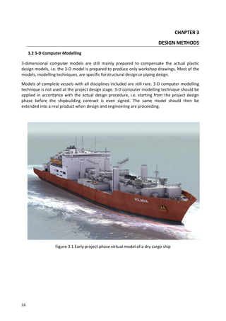 16
CHAPTER 3
DESIGN METHODS
3.2 3-D Computer Modelling
3-dimensional computer models are still mainly prepared to compensate the actual plastic
design models, i.e. the 3-D model is prepared to produce only workshop drawings. Most of the
models, modelling techniques, are specific forstructural design or piping design.
Models of complete vessels with all disciplines included are still rare. 3-D computer modelling
technique is not used at the project design stage. 3-D computer modelling technique should be
applied in accordance with the actual design procedure, i.e. starting from the project design
phase before the shipbuilding contract is even signed. The same model should then be
extended into a real product when design and engineering are proceeding.
Figure 3.1 Early project phase virtual model of a dry cargo ship
 