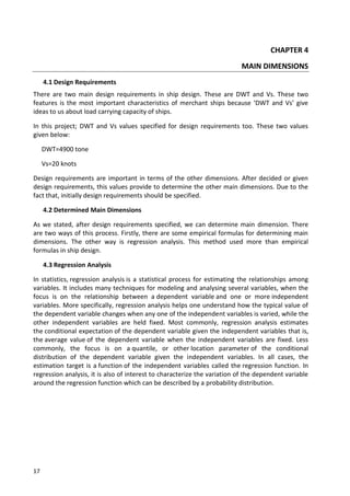 17
CHAPTER 4
MAIN DIMENSIONS
4.1 Design Requirements
There are two main design requirements in ship design. These are DWT and Vs. These two
features is the most important characteristics of merchant ships because ‘DWT and Vs’ give
ideas to us about load carrying capacity of ships.
In this project; DWT and Vs values specified for design requirements too. These two values
given below:
DWT=4900 tone
Vs=20 knots
Design requirements are important in terms of the other dimensions. After decided or given
design requirements, this values provide to determine the other main dimensions. Due to the
fact that, initially design requirements should be specified.
4.2 Determined Main Dimensions
As we stated, after design requirements specified, we can determine main dimension. There
are two ways of this process. Firstly, there are some empirical formulas for determining main
dimensions. The other way is regression analysis. This method used more than empirical
formulas in ship design.
4.3 Regression Analysis
In statistics, regression analysis is a statistical process for estimating the relationships among
variables. It includes many techniques for modeling and analysing several variables, when the
focus is on the relationship between a dependent variable and one or more independent
variables. More specifically, regression analysis helps one understand how the typical value of
the dependent variable changes when any one of the independent variables is varied, while the
other independent variables are held fixed. Most commonly, regression analysis estimates
the conditional expectation of the dependent variable given the independent variables that is,
the average value of the dependent variable when the independent variables are fixed. Less
commonly, the focus is on a quantile, or other location parameter of the conditional
distribution of the dependent variable given the independent variables. In all cases, the
estimation target is a function of the independent variables called the regression function. In
regression analysis, it is also of interest to characterize the variation of the dependent variable
around the regression function which can be described by a probability distribution.
 