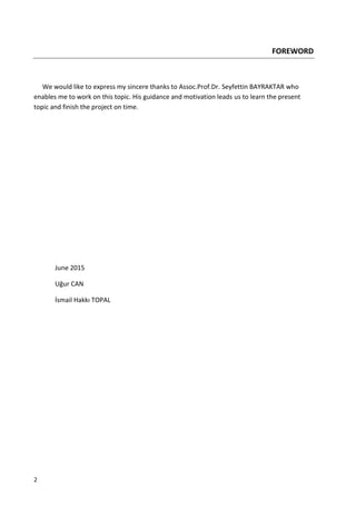 2
FOREWORD
We would like to express my sincere thanks to Assoc.Prof.Dr. Seyfettin BAYRAKTAR who
enables me to work on this topic. His guidance and motivation leads us to learn the present
topic and finish the project on time.
June 2015
Uğur CAN
İsmail Hakkı TOPAL
 