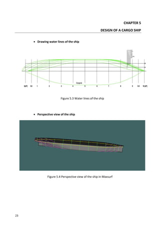23
CHAPTER 5
DESIGN OF A CARGO SHIP
 Drawing water lines of the ship
Figure 5.3 Water lines of the ship
 Perspective view of the ship
Figure 5.4 Perspective view of the ship in Maxsurf
 