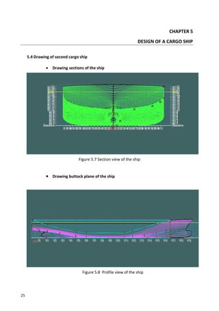 25
CHAPTER 5
DESIGN OF A CARGO SHIP
5.4 Drawing of second cargo ship
 Drawing sections of the ship
Figure 5.7 Section view of the ship
 Drawing buttock plane of the ship
Figure 5.8 Profile view of the ship
 