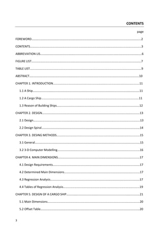 3
CONTENTS
page
FOREWORD……………………………….………………………………………………………………………………………………2
CONTENTS…………………………….…………………………………………………………………………………………………..3
ABBREVIATION LIS.………….………………………………………………………………..……………………………………….6
FIGURE LIST…………………….…………………………………………………………………………………………………………7
TABLE LIST…….……………….……………………………………………………….…………………….…….…………………….9
ABSTRACT………………………….……………………………………………………………………………………………………10
CHAPTER 1. INTRODUCTION………………………………………………………………..………………………………….11
1.1 A Ship……………………………….…………………………………………………..………………………………………11
1.2 A Cargo Ship……………………………….………………………………………………………………………………..11
1.3 Reason of Building Ships……………………………….………………………….…………………………………..12
CHAPTER 2. DESIGN……………………………….……………………………………………………..…………………………13
2.1 Design……………………………….………………………………………………………………..…………………………13
2.2 Design Spiral……………………………….…………………………………………………………………………………14
CHAPTER 3. DESING METHODS……………………………….……………….………………………………………………15
3.1 General……………………………….…………………………………………………………………………………………15
3.2 3-D Computer Modelling……………………………….………………………………………………………………16
CHAPTER 4. MAIN DIMENSIONS……………………………….……………..………………………………………………17
4.1 Design Requirements……………………………….……………………………………………………………………17
4.2 Determined Main Dimensions……………………………….………………………………………………………17
4.3 Regression Analysis……………………………….………………………………………………………………………17
4.4 Tables of Regression Analysis…………………………………………………..……………………………………19
CHAPTER 5. DESIGN OF A CARGO SHIP………………………………………………….…………………………………21
5.1 Main Dimensions……………………………….…………………………………………………….……………………20
5.2 Offset Table……………………………….……………………….…………………………………………………………20
 