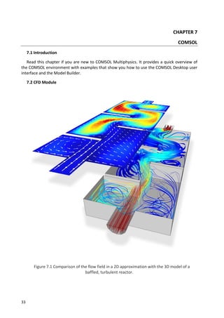 33
CHAPTER 7
COMSOL
7.1 Introduction
Read this chapter if you are new to COMSOL Multiphysics. It provides a quick overview of
the COMSOL environment with examples that show you how to use the COMSOL Desktop user
interface and the Model Builder.
7.2 CFD Module
Figure 7.1 Comparison of the flow field in a 2D approximation with the 3D model of a
baffled, turbulent reactor.
 