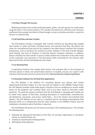 38
CHAPTER 7
COMSOL
7.3.9 Flow Through Thin Screens
Modeling processes that include perforated plates, grilles, and wire-gauzes are made easier
using the built-in Thin Screens feature. This includes correlations for refraction and resistance
coefficients that consider the effects of flow through a screen, and before and after a screen for
laminar or turbulent flow.
7.3.10 Fluid Flow and Heat Transfer
The CFD Module includes a Conjugate Heat Transfer interface for describing fully coupled
heat transfer in solids and fluids, including laminar and turbulent fluid flow. By default, this
solves for nonisothermal flow and can be coupled to any other physics interface that includes
temperature, such as interfaces for surface-to-surface radiation in the Heat Transfer Module,
Joule heating, and heat of reactions in Chemical Species Transport interfaces. In addition,
physics interfaces for heat transfer in porous media combine the conduction in the solid matrix
to the conduction and convection in the fluid phase while accounting for the tortuous path
taken by the fluid, and the heat dispersion this entails.
7.3.11 Reacting Flow
A specialized interface that couples both laminar and turbulent flow to the transport of
chemical species in dilute and concentrated solutions is included, and you can couple it with
interfaces that describe chemical reaction from the Chemical Reaction Engineering Module
7.4 Simulation Software for All Fluid Flow Applications
The CFD Module is the platform for simulating devices and systems that involve
sophisticated fluid flow models. As is the case with all modules in the COMSOL Product Suite,
the CFD Module provides ready-made physics interfaces that are configured to receive model
inputs via the graphical user interface (GUI), and to use these inputs to formulate model
equations. The particular physics interfaces that the CFD Module is equipped with enable you
to model most aspects of fluid flow, including descriptions of compressible, nonisothermal,
non-Newtonian, two-phase, and porous media flows – all in the laminar and turbulent flow
regimes. The CFD Module can be used as a standard tool for simulating computational fluid
dynamics (CFD), or in collaboration with the other modules in the COMSOL Product Suite for
multiphysics simulations where fluid flow is important.
The CFD Module GUI grants you full access to all steps in the modeling process. This includes
the following steps:
 Selecting the appropriate description of the flow, for example single-phase or two-phase,
laminar or turbulent flows, etc.
 Creating or importing the model geometry
 Defining the fluid properties
 