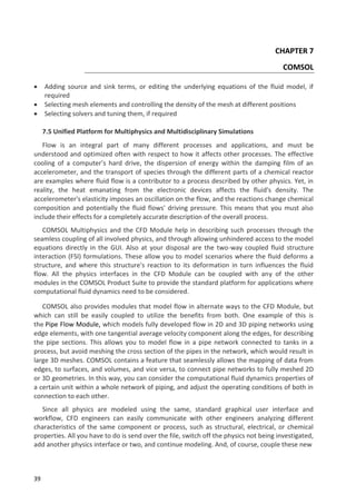 39
CHAPTER 7
COMSOL
 Adding source and sink terms, or editing the underlying equations of the fluid model, if
required
 Selecting mesh elements and controlling the density of the mesh at different positions
 Selecting solvers and tuning them, if required
7.5 Unified Platform for Multiphysics and Multidisciplinary Simulations
Flow is an integral part of many different processes and applications, and must be
understood and optimized often with respect to how it affects other processes. The effective
cooling of a computer’s hard drive, the dispersion of energy within the damping film of an
accelerometer, and the transport of species through the different parts of a chemical reactor
are examples where fluid flow is a contributor to a process described by other physics. Yet, in
reality, the heat emanating from the electronic devices affects the fluid's density. The
accelerometer's elasticity imposes an oscillation on the flow, and the reactions change chemical
composition and potentially the fluid flows' driving pressure. This means that you must also
include their effects for a completely accurate description of the overall process.
COMSOL Multiphysics and the CFD Module help in describing such processes through the
seamless coupling of all involved physics, and through allowing unhindered access to the model
equations directly in the GUI. Also at your disposal are the two-way coupled fluid structure
interaction (FSI) formulations. These allow you to model scenarios where the fluid deforms a
structure, and where this structure's reaction to its deformation in turn influences the fluid
flow. All the physics interfaces in the CFD Module can be coupled with any of the other
modules in the COMSOL Product Suite to provide the standard platform for applications where
computational fluid dynamics need to be considered.
COMSOL also provides modules that model flow in alternate ways to the CFD Module, but
which can still be easily coupled to utilize the benefits from both. One example of this is
the Pipe Flow Module, which models fully developed flow in 2D and 3D piping networks using
edge elements, with one tangential average velocity component along the edges, for describing
the pipe sections. This allows you to model flow in a pipe network connected to tanks in a
process, but avoid meshing the cross section of the pipes in the network, which would result in
large 3D meshes. COMSOL contains a feature that seamlessly allows the mapping of data from
edges, to surfaces, and volumes, and vice versa, to connect pipe networks to fully meshed 2D
or 3D geometries. In this way, you can consider the computational fluid dynamics properties of
a certain unit within a whole network of piping, and adjust the operating conditions of both in
connection to each other.
Since all physics are modeled using the same, standard graphical user interface and
workflow, CFD engineers can easily communicate with other engineers analyzing different
characteristics of the same component or process, such as structural, electrical, or chemical
properties. All you have to do is send over the file, switch off the physics not being investigated,
add another physics interface or two, and continue modeling. And, of course, couple these new
 