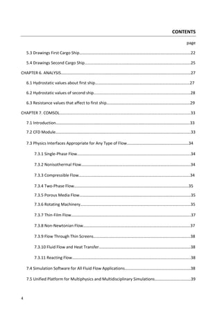 4
CONTENTS
page
5.3 Drawings First Cargo Ship……………………………….………………………………………..……………………22
5.4 Drawings Second Cargo Ship……………………………….…………………………………………………………25
CHAPTER 6. ANALYSIS……………………………….……………………………………………………………..………………27
6.1 Hydrostatic values about first ship……………………………….……………….………………………………27
6.2 Hydrostatic values of second ship…………………………………………….……………………………………28
6.3 Resistance values that affect to first ship……………………………….…..…………………………………29
CHAPTER 7. COMSOL.……………………………….……………………………………………………………..………………33
7.1 Introduction……………………………….………………………….……………………………………………………..33
7.2 CFD Module……………………………….………………………….……………………………………..……………….33
7.3 Physics Interfaces Appropriate for Any Type of Flow……………………………………………………34
7.3.1 Single-Phase Flow……………………………….………………………….………………………….………..34
7.3.2 Nonisothermal Flow……………………………….………………………….………………………………..34
7.3.3 Compressible Flow……………………………….………………………….………………………………….34
7.3.4 Two-Phase Flow……………………………….………………………….…………………………………….35
7.3.5 Porous Media Flow……………………………….………………………….…….……………………………35
7.3.6 Rotating Machinery……………………………….………………………….…………………………………35
7.3.7 Thin-Film Flow……………………………….………………………….…………………….…………………..37
7.3.8 Non-Newtonian Flow……………………………….………………………….………………………………37
7.3.9 Flow Through Thin Screens……………………………….………………………………..…….…………38
7.3.10 Fluid Flow and Heat Transfer……………………………….…………………………………….………38
7.3.11 Reacting Flow……………………………….………………………….………………………………………..38
7.4 Simulation Software for All Fluid Flow Applications……………………………………………………….38
7.5 Unified Platform for Multiphysics and Multidisciplinary Simulations……………………..………39
 