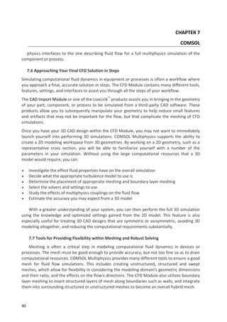 40
CHAPTER 7
COMSOL
physics interfaces to the one describing fluid flow for a full multiphysics simulation of the
component or process.
7.6 Approaching Your Final CFD Solution in Steps
Simulating computational fluid dynamics in equipment or processes is often a workflow where
you approach a final, accurate solution in steps. The CFD Module contains many different tools,
features, settings, and interfaces to assist you through all the steps of your workflow.
The CAD Import Module or one of the LiveLink™
products assists you in bringing in the geometry
of your part, component, or process to be simulated from a third-party CAD software. These
products allow you to subsequently manipulate your geometry to help reduce small features
and artifacts that may not be important for the flow, but that complicate the meshing of CFD
simulations.
Once you have your 3D CAD design within the CFD Module, you may not want to immediately
launch yourself into performing 3D simulations. COMSOL Multiphysics supports the ability to
create a 2D modeling workspace from 3D geometries. By working on a 2D geometry, such as a
representative cross section, you will be able to familiarize yourself with a number of the
parameters in your simulation. Without using the large computational resources that a 3D
model would require, you can:
 Investigate the effect fluid properties have on the overall simulation
 Decide what the appropriate turbulence model to use is
 Determine the placement of appropriate meshing and boundary layer meshing
 Select the solvers and settings to use
 Study the effects of multiphysics couplings on the fluid flow
 Estimate the accuracy you may expect from a 3D model
With a greater understanding of your system, you can then perform the full 3D simulation
using the knowledge and optimized settings gained from the 2D model. This feature is also
especially useful for treating 3D CAD designs that are symmetric or axisymmetric, avoiding 3D
modeling altogether, and reducing the computational requirements substantially.
7.7 Tools for Providing Flexibility within Meshing and Robust Solving
Meshing is often a critical step in modeling computational fluid dynamics in devices or
processes. The mesh must be good enough to provide accuracy, but not too fine so as to drain
computational resources. COMSOL Multiphysics provides many different tools to ensure a good
mesh for fluid flow simulations. This includes creating unstructured, structured and swept
meshes, which allow for flexibility in considering the modeling domain's geometric dimensions
and their ratio, and the effects on the flow's directions. The CFD Module also utilizes boundary
layer meshing to insert structured layers of mesh along boundaries such as walls, and integrate
them into surrounding structured or unstructured meshes to become an overall hybrid mesh.
 
