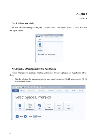 44
CHAPTER 7
COMSOL
7.10 Creating a New Model
You can set up a model guided by the Model Wizard or start from a Blank Model as shown in
the figure below.
7.10.1 Creating a Model Guıded By The Model Wizard
The Model Wizard will guide you in setting up the space dimension, physics, and study type in a few
steps:
 Start by selecting the space dimension for your model component: 3D, 2D Axisymmetric, 2D, 1D
Axisymmetric, or 0D.
 