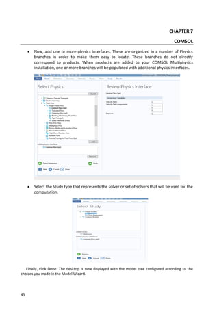 45
CHAPTER 7
COMSOL
 Now, add one or more physics interfaces. These are organized in a number of Physics
branches in order to make them easy to locate. These branches do not directly
correspond to products. When products are added to your COMSOL Multiphysics
installation, one or more branches will be populated with additional physics interfaces.
 Select the Study type that represents the solver or set of solvers that will be used for the
computation.
Finally, click Done. The desktop is now displayed with the model tree configured according to the
choices you made in the Model Wizard.
 