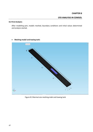 47
CHAPTER 8
CFD ANALYSIS IN COMSOL
8.2 First Analysis:
After modelling part, models meshed, boundary conditions and initial values determined
and analysis started.
 Meshing model and towing tank:
Figure 8.3 Normal size meshing mdel and towing tank
 