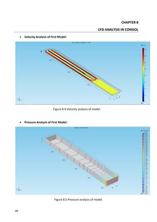 48
CHAPTER 8
CFD ANALYSIS IN COMSOL
 Velocity Analysis of First Model:
Figure 8.4 Velocity analysis of model
 Pressure Analysis of First Model:
Figure 8.5 Pressure analysis of model.
 