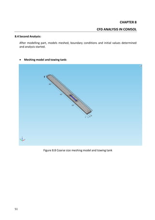 51
CHAPTER 8
CFD ANALYSIS IN COMSOL
8.4 Second Analysis:
After modelling part, models meshed, boundary conditions and initial values determined
and analysis started.
 Meshing model and towing tank:
Figure 8.8 Coarse size meshing model and towing tank
 
