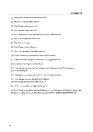 55
REFERENCES
[1] http://www.workboatsinternational.com/
[2] Maritime Engineering Handbook
[3] http://www.turbosquid.com/
[4] http://www.creativecrash.com/
[5] http://www.law.uchicago.edu/files/files/20.Sykes_.Regression.pdf
[6] http://www.nap.gr/ship-design.html
[7] http://ittc.sname.org/
[8] http://www.marinewiki.org/
[9] https://tez.yok.gov.tr/UlusalTezMerkezi/
[10] International Journal of Computational Fluid Dynamics
[11] http://www.researchgate.net/profile/Tao_Xing/publication/
Computational_Towing_Tank_Procedures
[12] http://www.engr.mun.ca/~bveitch/courses/r-p/Assignments/ITTC-calculation-
procedures-Lab1.pdf
[13] https://www.amc.edu.au/maritime-engineering/towing-tank
[14] http://www.simman2008.dk/PDF/7.5-02-06-
02%20%28captive%20model%20tests%29.pdf
[15] IIHR – Iowa Institute of Hydraulic Research
[16]http://www.researchgate.net/profile/Daniele_Peri2/publication/233560163_Design_Op
timization_of_Ship_Hulls_via_CFD_Techniques/links/0deec53849fc25609f000000.pdf
 