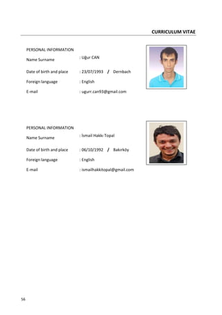56
CURRICULUM VITAE
PERSONAL INFORMATION
Name Surname
: Uğur CAN
Date of birth and place : 23/07/1993 / Dernbach
Foreign language : English
E-mail : ugurr.can93@gmail.com
PERSONAL INFORMATION
Name Surname
: İsmail Hakkı Topal
Date of birth and place : 06/10/1992 / Bakırköy
Foreign language : English
E-mail : ismailhakkitopal@gmail.com
 