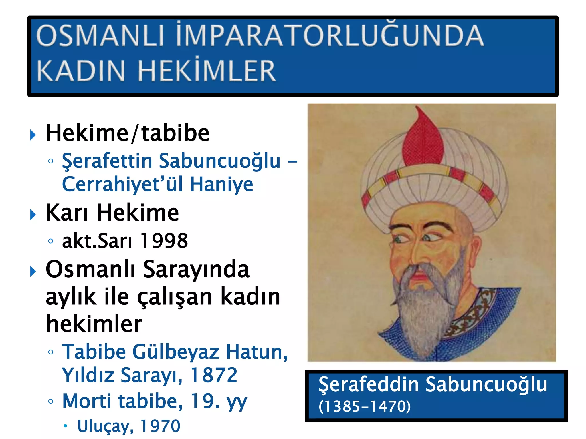 Şerafeddin Sabuncuoğlu
(1385-1470)
 Hekime/tabibe
◦ Şerafettin Sabuncuoğlu -
Cerrahiyet’ül Haniye
 Karı Hekime
◦ akt.Sarı 1998
 Osmanlı Sarayında
aylık ile çalışan kadın
hekimler
◦ Tabibe Gülbeyaz Hatun,
Yıldız Sarayı, 1872
◦ Morti tabibe, 19. yy
 Uluçay, 1970
 