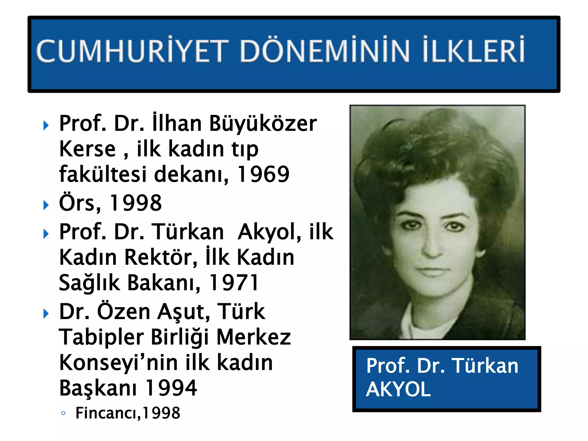 Prof. Dr. Türkan
AKYOL
 Prof. Dr. İlhan Büyüközer
Kerse , ilk kadın tıp
fakültesi dekanı, 1969
 Örs, 1998
 Prof. Dr. Türkan Akyol, ilk
Kadın Rektör, İlk Kadın
Sağlık Bakanı, 1971
 Dr. Özen Aşut, Türk
Tabipler Birliği Merkez
Konseyi’nin ilk kadın
Başkanı 1994
◦ Fincancı,1998
 