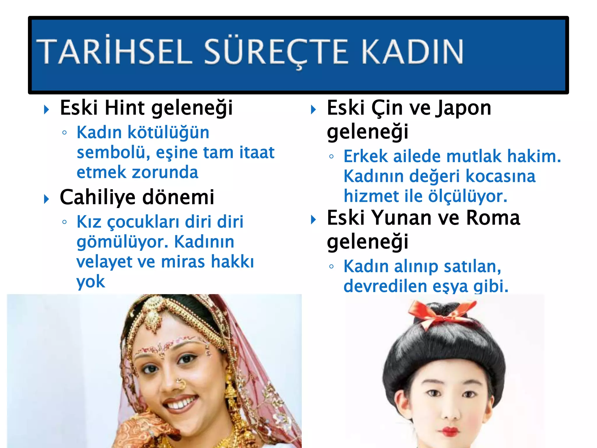  Eski Hint geleneği
◦ Kadın kötülüğün
sembolü, eşine tam itaat
etmek zorunda
 Cahiliye dönemi
◦ Kız çocukları diri diri
gömülüyor. Kadının
velayet ve miras hakkı
yok
 Eski Çin ve Japon
geleneği
◦ Erkek ailede mutlak hakim.
Kadının değeri kocasına
hizmet ile ölçülüyor.
 Eski Yunan ve Roma
geleneği
◦ Kadın alınıp satılan,
devredilen eşya gibi.
 