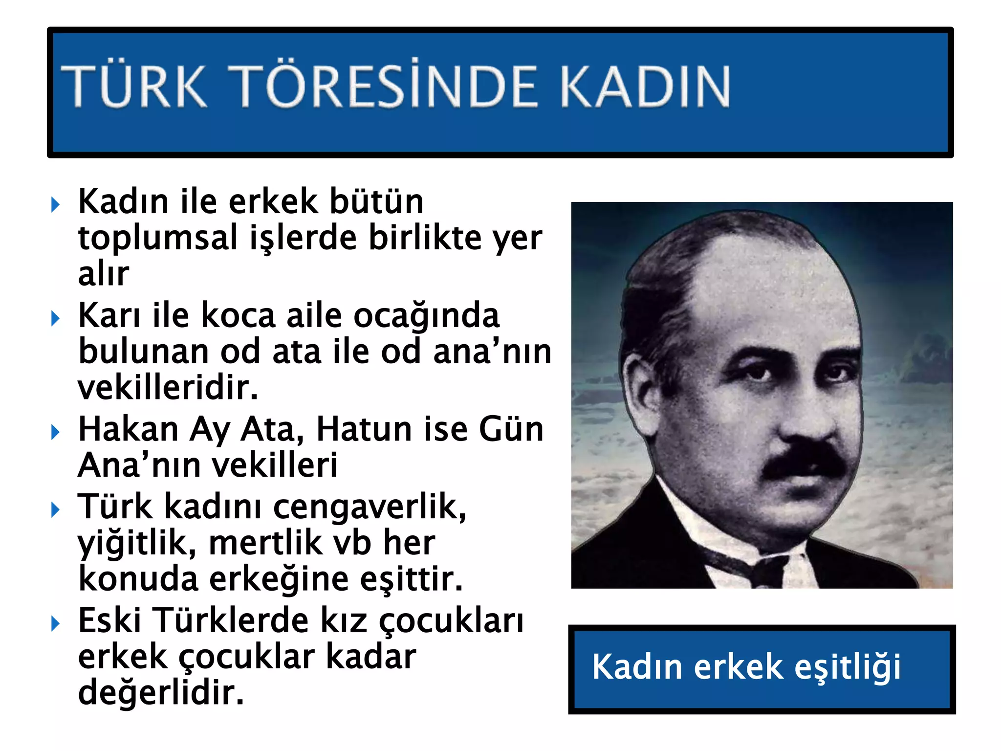 Kadın erkek eşitliği
 Kadın ile erkek bütün
toplumsal işlerde birlikte yer
alır
 Karı ile koca aile ocağında
bulunan od ata ile od ana’nın
vekilleridir.
 Hakan Ay Ata, Hatun ise Gün
Ana’nın vekilleri
 Türk kadını cengaverlik,
yiğitlik, mertlik vb her
konuda erkeğine eşittir.
 Eski Türklerde kız çocukları
erkek çocuklar kadar
değerlidir.
 