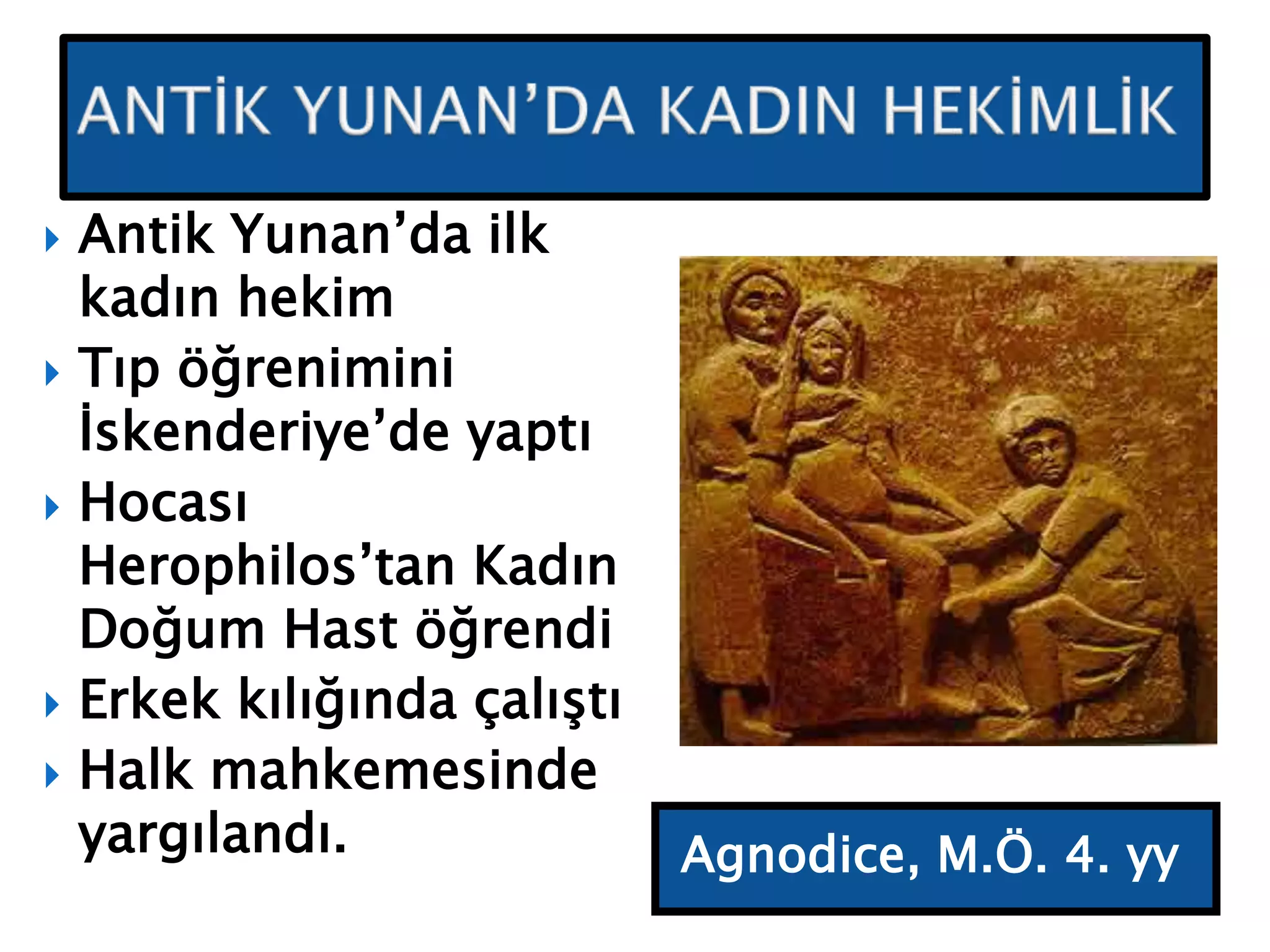 Agnodice, M.Ö. 4. yy
 Antik Yunan’da ilk
kadın hekim
 Tıp öğrenimini
İskenderiye’de yaptı
 Hocası
Herophilos’tan Kadın
Doğum Hast öğrendi
 Erkek kılığında çalıştı
 Halk mahkemesinde
yargılandı.
 