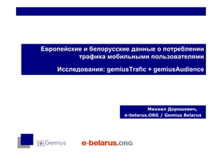 Европейские и белорусские данные о потреблении
          трафика мобильными пользователями

    Исследования: gemiusTrafic + gemiusAudience




                                 Михаил Дорошевич,
                       e-belarus.ORG / Gemius Belarus
 