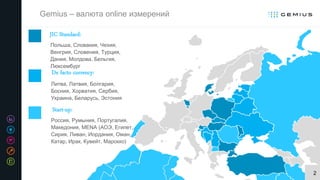 2
Польша, Словакия, Чехия,
Венгрия, Словения, Турция,
Дания, Молдова, Бельгия,
Люксембург
JIC Standard:
Литва, Латвия, Болгария,
Босния, Хорватия, Сербия,
Украина, Беларусь, Эстония
De facto currency:
Россия, Румыния, Португалия,
Македония, MENA (АОЭ, Египет,
Сирия, Ливан, Иордания, Оман,
Катар, Ирак, Кувейт, Марокко)
Start-up:
Gemius – валюта online измерений
 