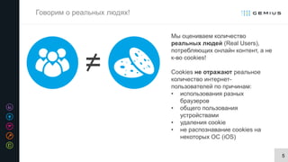 5
Говорим о реальных людях!
Мы оцениваем количество
реальных людей (Real Users),
потребляющих онлайн контент, а не
к-во cookies!
Cookies не отражают реальное
количество интернет-
пользователей по причинам:
• использования разных
браузеров
• общего пользования
устройствами
• удаления cookie
• не распознавание cookies на
некоторых ОС (iOS)
=
 