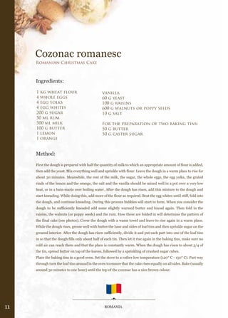 Cozonac romanesc
     Romanian Christmas Cake



     Ingredients:

     1 kg wheat flour                           vanilla
     4 whole eggs                               60 g yeast
     4 egg yolks                                100 g raisins
     4 egg whites                               600 g walnuts or poppy seeds
     200 g sugar                                10 g salt
     50 ml rum
     500 ml milk                                For the preparation of two baking tins:
     100 g butter                               50 g butter
     1 lemon                                    50 g caster sugar
     1 orange


     Method:

     First the dough is prepared with half the quantity of milk to which an appropriate amount of flour is added,
     then add the yeast. Mix everything well and sprinkle with flour. Leave the dough in a warm place to rise for
     about 30 minutes. Meanwhile, the rest of the milk, the sugar, the whole eggs, the egg yolks, the grated
     rinds of the lemon and the orange, the salt and the vanilla should be mixed well in a pot over a very low
     heat, or in a bain-marie over boiling water. After the dough has risen, add this mixture to the dough and
     start kneading. While doing this, add more of the flour as required. Beat the egg whites until stiff, fold into
     the dough, and continue kneading. During this process bubbles will start to form. When you consider the
     dough to be sufficiently kneaded add some slightly warmed butter and knead again. Then fold in the
     raisins, the walnuts (or poppy seeds) and the rum. How these are folded in will determine the pattern of
     the final cake (see photos). Cover the dough with a warm towel and leave to rise again in a warm place.
     While the dough rises, grease well with butter the base and sides of loaf tins and then sprinkle sugar on the
     greased interior. After the dough has risen sufficiently, divide it and put each part into one of the loaf tins
     in so that the dough fills only about half of each tin. Then let it rise again in the baking tins, make sure no
     cold air can reach them and that the place is constantly warm. When the dough has risen to about 3/4 of
     the tin, spread butter on top of the loaves, followed by a sprinkling of crushed sugar cubes.
     Place the baking tins in a good oven. Set the stove to a rather low temperature (120° C - 150° C). Part way
     through turn the loaf tins around in the oven to ensure that the cake rises equally on all sides. Bake (usually
     around 50 minutes to one hour) until the top of the cozonac has a nice brown colour.




11                                                ROMANIA
 