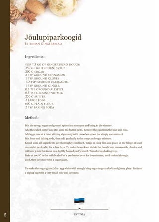 Jõulupiparkoogid
    Estonian Gingerbread



    Ingredients:

    for 1.3 kg of gingerbread dough
    250 g light (corn) syrup
    200 g sugar
    2 tsp ground cinnamon
    1 tsp ground cloves
    1-2 tsp ground cardamom
    1 tsp ground ginger
    0.5 tsp ground allspice
    0.5 tsp ground nutmeg
    250 g butter
    2 large eggs
    600 g plain flour
    2 tsp baking soda


    Method:

    Mix the syrup, sugar and ground spices in a saucepan and bring to the simmer.
    Add the cubed butter and stir, until the butter melts. Remove the pan from the heat and cool.
    Add eggs, one at a time, stirring vigorously with a wooden spoon (or simply use a mixer).
    Mix flour and baking soda, then add gradually to the syrup and sugar mixture.
    Knead until all ingredients are thoroughly combined. Wrap in cling film and place in the fridge at least
    overnight, preferably for a few days. To make the cookies, divide the dough into manageable chunks and
    roll into 3 mm thickness on a lightly floured pastry board. Transfer to a baking tray.
    Bake at 200°C in the middle shelf of a pre-heated oven for 6-9 minutes, until cooked through.
    Cool, then decorate with a sugar glaze.


    To make the sugar glaze: Mix 1 egg white with enough icing sugar to get a thick and glossy glaze. Put into
    a piping bag with a very small hole and decorate.




5                                                ESTONIA
 