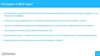 Что ждать в 2014 году?
• Рост регионов, что отразится на увеличении проникновения Интернета в России. В первую очередь, за счет
мобильного траффика
• «Старение» рынка продолжится. Пользователь будет менее активен в Рунете (визиты, время)
• Увеличение рекламных бюджетов, перераспределение части бюджетов с других каналов на Интернет
• Рост видео (в том числе LTV), мобильной рекламы, RTB
• Консолидация рынка – появление новых крупных игроков, за счет объединения / слияния существующих
• Приход на наш рынок новых крупных игроков из Америки, Европы

37

 