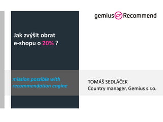 Jak zvýšit obrat
e-shopu o 20% ?
TOMÁŠ SEDLÁČEK
Country manager, Gemius s.r.o.
mission possible with
recommendation engine
 