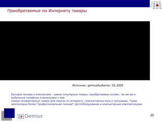 Приобретаемые по Интернету товары Источник: gemiusAudience: 02.2009 Бытовая техника и электроника - самые популярные товары, приобретаемые онлайн, так же как и мобильные телефоны и аксессуары к ним. Самые нехарактерные товары для покупки по интернету - компьютерные игры и программы. Также непопулярна более "профессиональная техника": фотооборудование и компьютерные комплектующие.  
