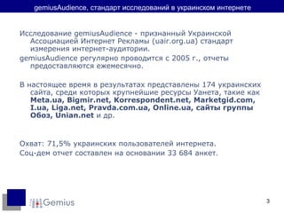 gemiusAudience,  стандарт исследований в украинском интернете Исследование gemiusAudience - признанный Украинской Ассоциацией Интернет Рекламы ( uair.org.ua ) стандарт измерения интернет-аудитории. gemiusAudience регулярно проводится с 2005 г., отчеты предоставляются ежемесячно. В настоящее время в результатах представлены  174  украинских сайта, среди которых крупнейшие ресурсы Уанета, такие как  Meta.ua, Bigmir.net, Korrespondent.net, Marketgid.com,  I.ua,  Liga.net, Pravda.com.ua,  Online.ua ,  сайты группы Обоз , Unian.net  и др. Охват: 71,5% украинских пользователей интернета. Соц-дем отчет составлен на основании 33 684 анкет. 
