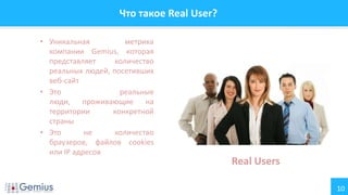 10
Что такое Real User?
• Уникальная метрика
компании Gemius, которая
представляет количество
реальных людей, посетивших
веб-сайт
• Это реальные
люди, проживающие на
территории конкретной
страны
• Это не количество
браузеров, файлов cookies
или IP адресов
Real Users
 