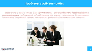 8
Проблемы с файлами cookies
Первоначально файлы cookies были предназначены для возможности персонализации и
приспосабливания отображаемой веб-информации для каждого пользователя. Использование
таких файлов, со временем, сделало их ключевыми факторами успешности он-лайн кампании.
 