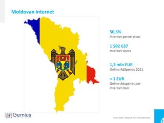 Moldovan internet


                    50,5%
                    Internet penetration

                    1 502 637
                    Internet Users


                    1,3 mln EUR
                    Online AdSpends 2011

                    ≈ 1 EUR
                    Online Adspends per
                    Internet User




                      Source Online Adspends 2011 Zenith Optimedia
 