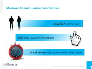 Moldovan Internet – main characteristics




                                         1 502 637 internet users



        1054 page views per internet user



                  24 h 28 minutes spent by one internet user per month




                                         Source: BATI Internet Audience Measurement, gemiusAudience July 2012.
 