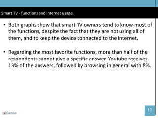 19 
Smart TV - functions and Internet usage 
•Both graphs show that smart TV owners tend to know most of the functions, despite the fact that they are not using all of them, and to keep the device connected to the Internet. 
•Regarding the most favorite functions, more than half of the respondents cannot give a specific answer. Youtube receives 13% of the answers, followed by browsing in general with 8%.  