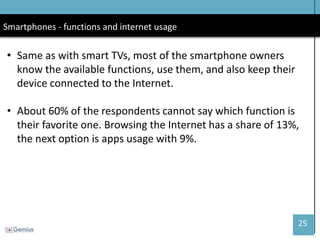 25 
Smartphones - functions and internet usage 
•Same as with smart TVs, most of the smartphone owners know the available functions, use them, and also keep their device connected to the Internet. 
•About 60% of the respondents cannot say which function is their favorite one. Browsing the Internet has a share of 13%, the next option is apps usage with 9%.  